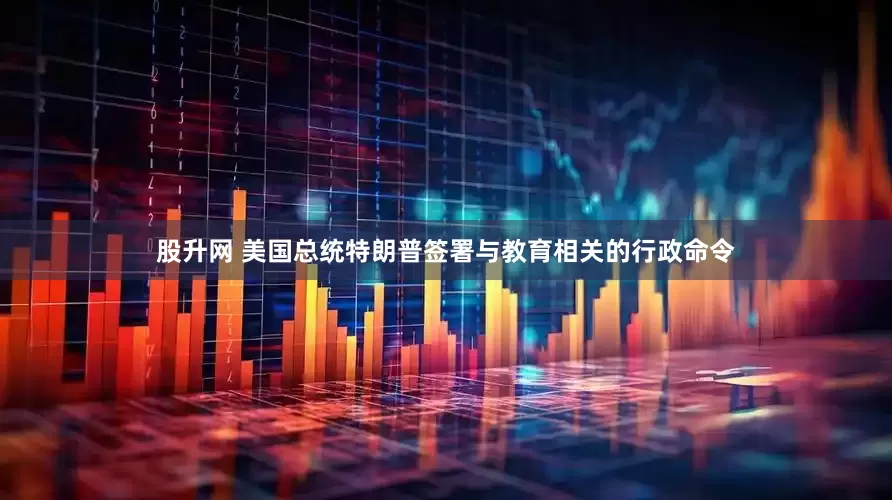股升网 美国总统特朗普签署与教育相关的行政命令