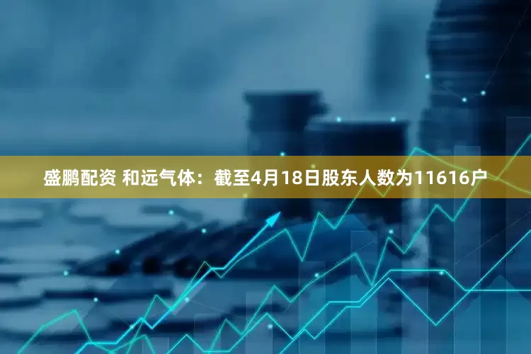 盛鹏配资 和远气体：截至4月18日股东人数为11616户