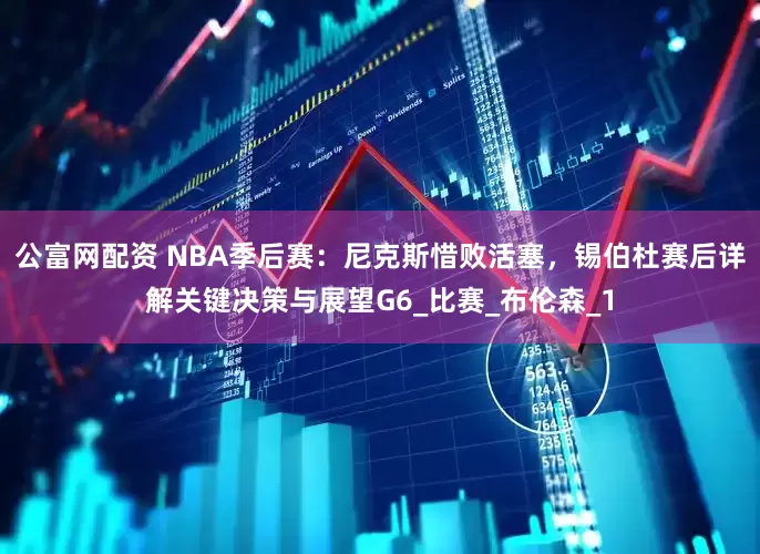 公富网配资 NBA季后赛：尼克斯惜败活塞，锡伯杜赛后详解关键决策与展望G6_比赛_布伦森_1