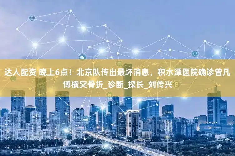 达人配资 晚上6点！北京队传出最坏消息，积水潭医院确诊曾凡博横突骨折_诊断_探长_刘传兴