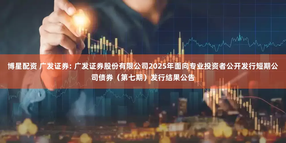 博星配资 广发证券: 广发证券股份有限公司2025年面向专业投资者公开发行短期公司债券（第七期）发行结果公告