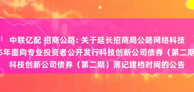 中联亿配 招商公路: 关于延长招商局公路网络科技控股股份有限公司2025年面向专业投资者公开发行科技创新公司债券（第二期）簿记建档时间的公告