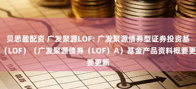 贝思盈配资 广发聚源LOF: 广发聚源债券型证券投资基金（LOF）（广发聚源债券（LOF）A）基金产品资料概要更新