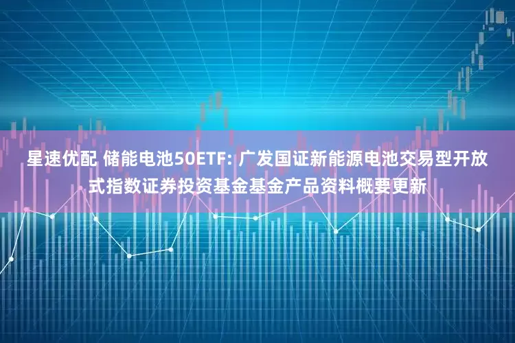 星速优配 储能电池50ETF: 广发国证新能源电池交易型开放式指数证券投资基金基金产品资料概要更新