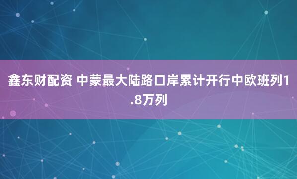 鑫东财配资 中蒙最大陆路口岸累计开行中欧班列1.8万列