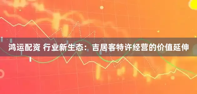 鸿运配资 行业新生态：吉居客特许经营的价值延伸