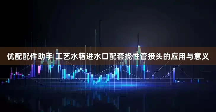 优配配件助手 工艺水箱进水口配套挠性管接头的应用与意义