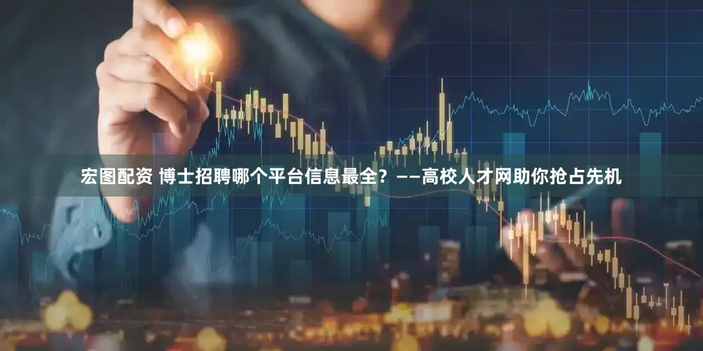 宏图配资 博士招聘哪个平台信息最全？——高校人才网助你抢占先机