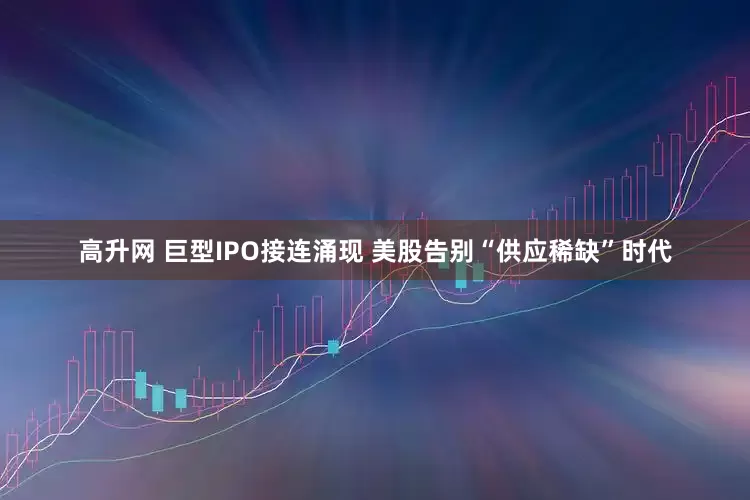 高升网 巨型IPO接连涌现 美股告别“供应稀缺”时代